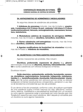 CBF2011_Final ok_CBF2007.qxd 14/02/2011 12:14 Page 16




                        CONFEDERAÇÃO BRASILEIRA DE FUTEBOL
                        COMISSÃO NACIONAL DE CONTROLE DE DOPAGEM



               S4. ANTAGONISTAS DE HORMÔNIOS E MODULADORES

               As seguintes classes de substâncias são proibidas:

              1. Inibidores da aromatase incluindo, mas não limitados a: anastro-
      zola, 4-androsteno-3,6,17-triona (6-oxo), androsta-1,4,6-trieno-3,17-diona
      (androstatrienodiona), letrozola, aminoglutetimida, exemestano, formes-
      tano, testolactona.

              2. Moduladores seletivos de receptores de estrógenos (SERMs)
      incluindo, mas não limitados a: raloxifeno, tamoxifeno, toremifeno.

              3. Outras substâncias anti-estrogênicas incluindo, mas não limita-
      dos a: clomifeno, ciclofenila, fulvestranto.

            4. Agentes modificadores da função(ões) da miostatina incluindo,
      mas não limitados a: inibidores da miostatina.


               S5. DIURÉTICOS E OUTROS AGENTES MASCARANTES

               Agentes mascarantes são proibidos. Eles incluem:

              Diuréticos, probenecida, expansores de plasma (e.g. glicerol;
      administração intravenosa de albumina, dextrana, hidroxietilamido e mani-
      tol) e outras substâncias com efeito(s) biológico(s) similar(es).

      Diuréticos incluem:

              Ácido etacrínico, acetazolamida, amilorida, bumetanida, canreno-
      na, clortalidona, espironolactona, furosemida, indapamida, metolazona,
      tiazidas (e.g. bendroflumetiazida, clorotiazida, hidroclorotiazida), triante-
      reno, além de outras substâncias com estrutura química similar ou efeito(s)
      biológico(s) similar(es) (excetuando-se a drosperidona, pamabrom e uso tópi-
      co de dorzolamina e brinzolamida que não são proibidas).

      O uso dentro e fora de competição, conforme o caso, de qualquer quantidade
      de uma substância sujeita a limites máximos (ou seja, salbutamol, morfina,
      catina, efedrina, metilefedrina e pseudoefedrina) associada com um diurético
      ou outro agente mascarante exige a autorização por outra Isenção para Uso
      Terapêutico específica para essa substância, além daquela já concedida para
      um diurético ou outro agente mascarante.


                                                16
 