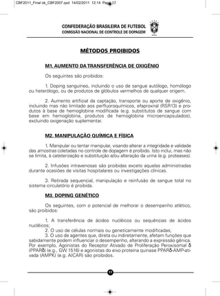 CBF2011_Final ok_CBF2007.qxd 14/02/2011 12:14 Page 17




                        CONFEDERAÇÃO BRASILEIRA DE FUTEBOL
                        COMISSÃO NACIONAL DE CONTROLE DE DOPAGEM



                                  MÉTODOS PROIBIDOS

               M1. AUMENTO DA TRANSFERÊNCIA DE OXIGÊNIO

               Os seguintes são proibidos:

             1. Doping sanguíneo, incluindo o uso de sangue autólogo, homólogo
      ou heterólogo, ou de produtos de glóbulos vermelhos de qualquer origem.

              2. Aumento artificial da captação, transporte ou aporte de oxigênio,
      incluindo mas não limitado aos perfluoroquímicos, efaproxiral (RSR13) e pro-
      dutos à base de hemoglobina modificada (e.g. substitutos de sangue com
      base em hemoglobina, produtos de hemoglobina microencapsulados),
      excluindo oxigenação suplementar.


               M2. MANIPULAÇÃO QUÍMICA E FÍSICA

               1. Manipular ou tentar manipular, visando alterar a integridade e validade
      das amostras coletadas no controle de dopagem é proibido. Isto inclui, mas não
      se limita, à cateterização e substituição e/ou alteração da urina (e.g. proteases).

             2. Infusões intravenosas são proibidas exceto aquelas administradas
      durante ocasiões de visitas hospitalares ou investigações clínicas.

             3. Retirada sequencial, manipulação e reinfusão de sangue total no
      sistema circulatório é proibida.

               M3. DOPING GENÉTICO

              Os seguintes, com o potencial de melhorar o desempenho atlético,
      são proibidos:

              1. A transferência de ácidos nuclêicos ou sequências de ácidos
      nuclêicos;
              2. O uso de células normais ou geneticamente modificadas;
              3. O uso de agentes que, direta ou indiretamente, afetam funções que
      sabidamente podem influenciar o desempenho, alterando a expressão gênica.
      Por exemplo, Agonistas do Receptor Ativado de Proliferação Peroxisomal δ
      (PPARδ) (e.g., GW 1516) e agonistas do eixo proteína quinase PPARδ-AMP-ati-
      vada (AMPK) (e.g. AICAR) são proibidos.


                                                 17
 