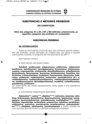 CBF2011_Final ok_CBF2007.qxd 14/02/2011 12:14 Page 18




                        CONFEDERAÇÃO BRASILEIRA DE FUTEBOL
                        COMISSÃO NACIONAL DE CONTROLE DE DOPAGEM




                   SUBSTÂNCIAS E MÉTODOS PROIBIDOS
                                       EM COMPETIÇÃO


         Além das categorias S1 a S5 e M1 a M3 definidas anteriormente, as
                seguintes categorias são proibidas em competição:


                                 SUBSTÂNCIAS PROIBIDAS


               S6. ESTIMULANTES

              Todos os estimulantes (incluindo seus dois isômeros quando relevan-
      tes) são proibidos, exceto derivados de imidazol para uso tópico e aqueles
      estimulantes incluídos no programa de monitoramento de 2011*.

               Estimulantes incluem:

               a: Estimulantes não especificados:

              Adrafinil; amifenazola; anfepramona; anfetamina; anfetaminil;
      benfluorex; benzfetamina; benzilpiperazina; bromantano; clobenzorex;
      cocaína; cropropamida; crotetamida; dimetilanfetamina; etilanfetamina;
      famprofazona; femproporex; fencamina; fendimetrazina; fenetilina; fen-
      fluramina; 4-fenil-piracetam (carfedom); fenmetrazina; fentermina; furfe-
      norex; mefenorex; mefentermina; mesocarbo; metanfetamina (d-); p-
      metilanfetamina; metilenodioxianfetamina; metilenodioximetanfetami-
      na; metilhexanoamina (dimetilpentilamina); modafinil; norfenfluramina;
      prenilamina; prolintano.
      Um estimulante não citado expressamente nesta seção é uma Substância
      Especificada.

               b: Estimulantes especificados (exemplos):

               Adrenalina**; catina***; efedrina****; estricnina; etamivan; etile-
      frina; fenbutrazato; fencanfamina; fenprometamina; heptaminol; isome-
      tepteno; levometanfetamina; meclofenoxato; metilefedrina****; metil-
      fenidato; niquetamida; norfenefrina; octopamina; oxilofrina; parahidroxi-
      anfetamina; pemolina; pentetrazola; propilexedrina; pseudoefedri-
      na*****; selegilina; sibutramina; tuaminoheptano e outras substâncias
      com estrutura química similar ou efeito(s) biológico(s) similar(es).

                                                18
 