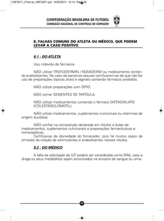 CBF2011_Final ok_CBF2007.qxd 14/02/2011 12:14 Page 20




                        CONFEDERAÇÃO BRASILEIRA DE FUTEBOL
                        COMISSÃO NACIONAL DE CONTROLE DE DOPAGEM




               8. FALHAS COMUNS DO ATLETA OU MÉDICO, QUE PODEM
               LEVAR A CASO POSITIVO


               8.1 - DO ATLETA

               Uso indevido de fármacos.

             NÃO utilizar TROFODERMIN / NOVADERM ou medicamento conten-
      do anabolisantes. No caso de parceiros sexuais certificarem-se de que não faz
      uso de preparações tópicas anais e vaginais contendo fármacos proibidos.

               NÃO utilizar preparações com ÓPIO.

               NÃO comer SEMENTES DE PAPOULA.

               NÃO utilizar medicamentos contendo o fármaco DIFENOXILATO
               (COLESTASE/LOMOTIL).

             NÃO utilizar medicamentos, suplementos nutricionais ou vitaminas de
      origem duvidosa.

            NÃO confiar na composição declarada em rótulos e bulas de
      medicamentos, suplementos nutricionais e preparações farmacêuticas e
      homeopáticas.
            Certificar-se da idoneidade do fornecedor, pois há muitos casos de
      omissão da citação de estimulantes e anabolisantes nesses rótulos.

               8.2 - DO MÉDICO

             A falta da solicitação de IUT poderá ser considerada como RAA, caso a
      droga ou seus metabólitos sejam encontrados na amostra de sangue ou urina.




                                                20
 