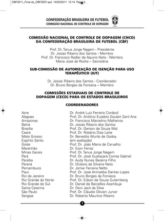 CBF2011_Final ok_CBF2007.qxd 14/02/2011 12:14 Page 3




                        CONFEDERAÇÃO BRASILEIRA DE FUTEBOL
                        COMISSÃO NACIONAL DE CONTROLE DE DOPAGEM



            COMISSÃO NACIONAL DE CONTROLE DE DOPAGEM (CNCD)
               DA CONFEDERAÇÃO BRASILEIRA DE FUTEBOL (CBF)

                          Prof. Dr. Tanus Jorge Nagem - Presidente
                           Dr. Josias Ribeiro dos Santos - Membro
                    Prof. Dr. Francisco Radler de Aquino Neto - Membro
                               Maria José da Rocha – Secretária

            SUB-COMISSÃO DE AUTORIZAÇÃO DE ISENÇÃO PARA USO
                            TERAPÊUTICO (IUT)

                         Dr. Josias Ribeiro dos Santos - Coordenador
                          Dr. Bruno Borges da Fonseca – Membro

                    COMISSÕES ESTADUAIS DE CONTROLE DE
                 DOPAGEM (CECD) PARA OS ESTADOS BRASILEIROS

                                      COORDENADORES

      Acre                               Dr. André Luiz Ferreira Cordovil
      Alagoas                            Prof. Dr. Antônio Euzebio Goulart Sant`Ana
      Amazonas                           Dr. Francisco Marcelino Malheiros
      Bahia                              Dr. Josias Ribeiro dos Santos
      Brasília                           Prof. Dr. Gerson de Souza Mol
      Ceará                              Prof. Dr. Robério Dias Leite
      Mato Grosso                        Dr. Benedito Murilo de Godoy
      Espírito Santo                     (em avaliação)
      Goiás                              Prof. Dr. João Meira de Carvalho
      Maranhão                           Dr. Ezon Ferraz
      Minas Gerais                       Prof. Dr. Tanus Jorge Nagem
      Pará                               Prof. Dr. José Guataçara Correa Gabriel
      Paraíba                            Dr. Audy Nunes Bezerra Filho
      Paraná                             Dr. Octávio da Silveira Neto
      Pernambuco                         Dr. Jomar Ferreira Netto
      Piauí                              Prof. Dr. José Arimatéia Dantas Lopes
      Rio de Janeiro                     Dr. Bruno Borges da Fonseca
      Rio Grande do Norte                Prof. Dr. Edson de Souza Gutemberg
      Rio Grande do Sul                  Dr. Daniel de Barcellos Azambuja
      Santa Catarina                     Dr. Osni Jacó da Silva
      São Paulo                          Prof. Dr. Cláudio Olivieri Junior
      Sergipe                            Dr. Roberto Maurício Ribeiro

                                                 3
 