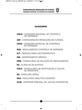 CBF2011_Final ok_CBF2007.qxd 14/02/2011 12:14 Page 21




                        CONFEDERAÇÃO BRASILEIRA DE FUTEBOL
                        COMISSÃO NACIONAL DE CONTROLE DE DOPAGEM




                                         GLOSSÁRIO:


               CNCD - COMISSÃO NACIONAL DE CONTROLE
                      DE DOPAGEM
               CBF - CONFEDERAÇÃO BRASILEIRA DE FUTEBOL
               CECD - COMISSÃO ESTADUAL DE CONTROLE
                      DE DOPAGEM
               RCD - REGULAMENTO CONTROLE DE DOPAGEM
               IUT - ISENÇÃO PARA USO TERAPÊUTICO
               DM - DEPARTAMENTO MÉDICO
               FRM - FORMULÁRIO DE RELAÇÃO DE MEDICAMENTO
               PS - PLANILHA DE SORTEIO
               FNCA - FORMULÁRIO DE NOTIFICAÇÃO E COLETA
                      DE AMOSTRAS
               EG - ENVELOPE GERAL
               RAA - RESULTADO ANALÍTICO ADVERSO
               STJD - SUPERIOR TRIBUNAL DE JUSTIÇA DESPORTIVA




                                                 21
 