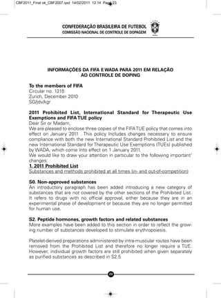 CBF2011_Final ok_CBF2007.qxd 14/02/2011 12:14 Page 23




                        CONFEDERAÇÃO BRASILEIRA DE FUTEBOL
                        COMISSÃO NACIONAL DE CONTROLE DE DOPAGEM




                INFORMAÇÕES DA FIFA E WADA PARA 2011 EM RELAÇÃO
                           AO CONTROLE DE DOPING

      To the members of FIFA
      Circular no. 1215
      Zurich, December 2010
      SG/jdv/kgr

      2011 Prohibited List, International Standard for Therapeutic Use
      Exemptions and FIFA TUE policy
      Dear Sir or Madam,
      We are pleased to enclose three copies of the FIFA TUE policy that comes into
      effect on January 2011 . This policy Includes changes necessary to ensure
      compliance with both the new International Standard Prohibited List and the
      new International Standard for Therapeutic Use Exemptions (TUEs) published
      by WADA, which come Into effect on 1 January 2011.
      We would like to draw your attention in particular to the following important’
      changes:
      1. 2011 Prohibited List
      Substances and methods prohibited at all times (in- and out-of-competition)

      S0. Non-approved substances
      An introductory paragraph has been added introducing a new category of
      substances that are not covered by the other sections of the Prohibited List.
      It refers to drugs with no official approval, either because they are in an
      experimental phase of development or because they are no longer permitted
      for human use.

      S2. Peptide hormones, growth factors and related substances
      More examples have been added to this section in order to reflect the grow-
      ing number of substances developed to stimulate erythropoiesis.

      Platelet-derived preparations administered by intra-muscular routes have been
      removed from the Prohibited List and therefore no longer require a TUE.
      However, individual growth factors are still prohibited when given separately
      as purified substances as described in S2.5


                                                 23
 