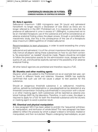 CBF2011_Final ok_CBF2007.qxd 14/02/2011 12:14 Page 24




                        CONFEDERAÇÃO BRASILEIRA DE FUTEBOL
                        COMISSÃO NACIONAL DE CONTROLE DE DOPAGEM



      S3. Beta-2 agonists
      Salbutamol (maximum 1,600 micrograms over 24 hours) and salmeterol
      henceforth no longer require a Declaration of Use (DoU) as DoUs are no
      longer referred to in the 2011 Prohibited List. It is important to note that the
      presence of salbutamol in urine in excess of 1,000ng/mL is presumed not to
      be an intended therapeutic use of the substance and will be considered as an
      adverse analytical finding unless the player proves, through a controlled phar-
      macokinetic study, that this is the consequence of the use of a therapeutic
      dose (maximum l,600mcg/24hrs) of inhaled salbutamol.

      Recommendation to team physicians: in order to avoid exceeding the urinary
      limit for
      salbutamol and salmeterol, it is of the utmost importance that physicians care-
      fully instruct all players taking these substances on how to use them correct-
      ly. No prescription" as needed" should be made. Players should be reminded
      to follow the prescription exactly for the administration route, dosage and fre-
      quency of use, and should be explicitly warned of the possibility of an adverse
      analytical finding.

      All other beta-2 agonists are prohibited and therefore require a TUE.

      S5. Diuretics and other masking agents
      Glycerol, which was added to the Prohibited List as an example last year, can
      be found in different foods and toiletries. However, WADA has explicitly
      confirmed that such use will not cause a player to test positive for this
      substance.

      Should an exogenous threshold substance (i .e. salbutamol, morphine,
      cathine, ephedrine,methylephedrine or pseudoephedrine) be detected at any
      threshold concentration (including sub-threshold) in conjunction with a diuret-
      ic or other masking agent, both substances will be reported as adverse ana-
      lytical findings (AAF) by the laboratory. Therefore, in such a case, the player is
      required to apply for a TUE for both the threshold substance arId the diuretic
      or masking agent to avoid a positive result.

      M2. Chemical and physical manipulation
      A new paragraph M2.3 has been added to prohibit the "sequential withdraw-
      al, manipulation, and reinfusion of whole blood" This new paragraph has been
      added to reflect the process by which a player's blood is removed, treated or
      manipulated, and then re-inJected. Players undergoing haemodialysis, as part


                                                24
 