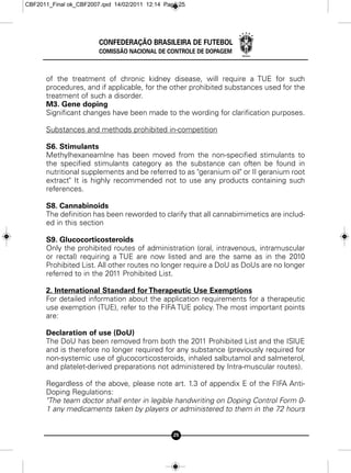 CBF2011_Final ok_CBF2007.qxd 14/02/2011 12:14 Page 25




                        CONFEDERAÇÃO BRASILEIRA DE FUTEBOL
                        COMISSÃO NACIONAL DE CONTROLE DE DOPAGEM



      of the treatment of chronic kidney disease, will require a TUE for such
      procedures, and if applicable, for the other prohibited substances used for the
      treatment of such a disorder.
      M3. Gene doping
      Significant changes have been made to the wording for clarification purposes.

      Substances and methods prohibited in-competition

      S6. Stimulants
      Methylhexaneamlne has been moved from the non-specified stimulants to
      the specified stimulants category as the substance can often be found in
      nutritional supplements and be referred to as "geranium oil" or II geranium root
      extract" It is highly recommended not to use any products containing such
      references.

      S8. Cannabinoids
      The definition has been reworded to clarify that all cannabimimetics are includ-
      ed in this section

      S9. Glucocorticosteroids
      Only the prohibited routes of administration (oral, intravenous, intramuscular
      or rectal) requiring a TUE are now listed and are the same as in the 2010
      Prohibited List. All other routes no longer require a DoU as DoUs are no longer
      referred to in the 2011 Prohibited List.

      2. International Standard for Therapeutic Use Exemptions
      For detailed information about the application requirements for a therapeutic
      use exemption (TUE), refer to the FIFA TUE policy. The most important points
      are:

      Declaration of use (DoU)
      The DoU has been removed from both the 2011 Prohibited List and the ISlUE
      and is therefore no longer required for any substance (previously required for
      non-systemic use of glucocorticosteroids, inhaled salbutamol and salmeterol,
      and platelet-derived preparations not administered by Intra-muscular routes).

      Regardless of the above, please note art. 1.3 of appendix E of the FIFA Anti-
      Doping Regulations:
      "The team doctor shall enter in legible handwriting on Doping Control Form 0-
      1 any medicaments taken by players or administered to them in the 72 hours


                                                 25
 