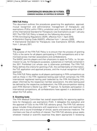 CBF2011_Final ok_CBF2007.qxd 14/02/2011 12:14 Page 27




                        CONFEDERAÇÃO BRASILEIRA DE FUTEBOL
                        COMISSÃO NACIONAL DE CONTROLE DE DOPAGEM



      FIFA TUE Policy
      This document outlines the procedures governing the application, approval,
      mutual recognition and administrative management of therapeutic use
      exemptions (TUEs) within FIFA's jurisdiction and in accordance with article 7
      of the International Standard for Therapeutic Use Exemptions as per 1 January
      2011 The FIFA TUE Policy is based on the following documents:
      • FIFA Anti-Doping Regulations (ADR), effective from 1 April 2010;
      • World-Anti Doping Code (WADC), effective from 1 January 2009;
      • International Standard for Therapeutic Use Exemptions (lSTUE), effective
      from 1 January 2011.

      I. Scope
      The purpose of the FIFA TUE Policy is to ensure that the process of granting
      TUEs is the same for all players participating in FIFA competitions and is har-
      monised across member associations and confederations.
      The WADC permits players and their physicians to apply for TUEs, i.e. for per-
      mission to use, for therapeutic purposes, substances or methods contained in
      the 2011 Prohibited List whose use is otherwise prohibited. The FIFA TUE
      Policy defines the criteria for granting a TUE, the confidentiality of information,
      the TUE application and approval process, and the mutual recognition of TUE
      approvals.
      This FIFA TUE Policy applies to all players participating in FIFA competitions as
      well as those in the FIFA registered testing pool (which comprises the FIFA
      international registered testing pool (selected by the FIFA Anti-Doping Unit;
      player informed by the respective member association), the elite testing pool
      (as defined by the respective confederation), the FIFA pre-competition testing
      pool (FIFA Women's World Cup 2011 ™ teams)). To facilitate participation in
      international competitions, all confederations have agreed in a declaration to
      adopt this TUE policy.

      II. Granting body
      The FIFA Medical Committee has overall responsibility for approving applica-
      tions for therapeutic use exemptions (TUE). It delegates the evaluation and
      the approval of TUEs to the FIFA TUE advisory group. The FIFA TUE advisory
      group includes three physicians with experience in the care and treatment of
      players and a sound knowledge of clinical, sports and exercise medicine. The
      members are free of conflicts of interest. The FIFA TUE advisory group seeks
      whatever medical or scientific expertise they deem appropriate in reviewing

                                                 27
 
