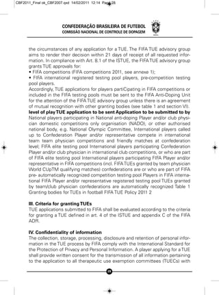 CBF2011_Final ok_CBF2007.qxd 14/02/2011 12:14 Page 28




                        CONFEDERAÇÃO BRASILEIRA DE FUTEBOL
                        COMISSÃO NACIONAL DE CONTROLE DE DOPAGEM



      the circumstances of any application for a TUE. The FIFA TUE advisory group
      aims to render their decision within 21 days of receipt of all requested infor-
      mation. In compliance with Art. 8.1 of the ISTUE, the FIFA TUE advisory group
      grants TUE approvals for:
      • FIFA competitions (FIFA competitions 2011, see annexe 1);
      • FIFA international registered testing pool players, pre-competition testing
      pool players.
      Accordingly, TUE applications for players partiCipating in FIFA competitions or
      included in the FIFA testing pools must be sent to the FIFA Anti-Doping Unit
      for the attention of the FIFA TUE advisory group unless there is an agreement
      of mutual recognition with other granting bodies (see table 1 and section VI).
      level of play TUE application to be sent Application to be submitted to by
      National players participating in National anti-doping Player and/or club physi-
      cian domestic competitions only organisation (NADO), or other authorised
      national body, e.g. National Olympic Committee, International players called
      up to Confederation Player and/or representative compete in international
      team team physician competitions and friendly matches at confederation
      level; FIFA elite testing pool International players participating Confederation
      Player and/or club physician in international club competitions, or who are part
      of FIFA elite testing pool International players participating FIFA Player and/or
      representative in FIFA competitions (incl. FIFA TUEs granted by team physician
      World CUpTM qualifying matches) confederations are or who are part of FIFA
      pre- automatically recognized competition testing pool Players in FIFA interna-
      tional FIFA Player and/or representative registered testing pool TUEs granted
      by team/club physician confederations are automatically recognized Table 1
      Granting bodies for TUEs in football FIFA TUE Policy 2011 2

      III. Criteria for granting TUEs
      TUE applications submitted to FIFA shall be evaluated according to the criteria
      for granting a TUE defined in art. 4 of the ISTUE and appendix C of the FIFA
      ADR.

      IV. Confidentiality of information
      The collection, storage, processing, disclosure and retention of personal infor-
      mation in the TUE process by FIFA comply with the International Standard for
      the Protection of Privacy and Personal Information. A player applying for a TUE
      shall provide written consent for the transmission of all information pertaining
      to the application to all therapeutic use exemption committees (TUECs) with

                                                28
 