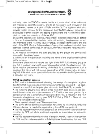 CBF2011_Final ok_CBF2007.qxd 14/02/2011 12:14 Page 29




                        CONFEDERAÇÃO BRASILEIRA DE FUTEBOL
                        COMISSÃO NACIONAL DE CONTROLE DE DOPAGEM



      authority under the WADC to review the file and, as required, other independ-
      ent medical or scientific experts, and to all necessary staff involved in the
      management, review or appeal of TUEs and WADA. The applicant shall also
      provide written consent for the decision of the FIFA TUE advisory group to be
      distributed to other relevant anti-doping organisations and FIFA member asso-
      ciations under the provisions of the W ADC .
      Should the assistance of external, independent experts be required, all details
      o.f the application shall be circulated without identifying the player concerned.
      The members of the FIFA TUE advisory group, all independent experts and the
      staff of the FIFA Medical Office and Anti-Doping Unit shall conduct all of their
      activities in strict confidence. In particular, they shall keep the following infor-
      mation confidential:
      a. All medical information and data provided by the player and physician(s)
      involved in the player's care.
      b. All details of the application including the name of the physician(s) involved
      in the process.
      Should the player wish to revoke the right of the FIFA TUE advisory group or
      any TUEC to obtain any health information on his behalf, the player must noti-
      fy his medical practitioner in writing of the fact. As a consequence of such a
      decision, the player will not receive approval for a TUE or renewal of an exist-
      ing TUE. FIFA shall retain personal information obtained in the TUE process for
      a period of ten years.

      V. TUE application process
      A TUE shall only be considered following the receipt of a completed applica-
      tion form that must include all relevant documents (see annexe 3 - TUE appli-
      cation form) and follow the principles laid out in the FIFA ADR, appendix C.
      • The following players must obtain a TUE from FIFA (see also see also sec-
      tion II.) unless they are in possession of a TUE which has been granted by a
      confederation and is automatically recognised by FIFA: o Players in the FIFA
      international registered testing pool FIFA TUE Policy 2011 3 o Players in the
      FIFA pre-competition testing pool
      o Players participating in any FIFA competition.
      • The player should submit an application for a TUE no less than twenty-one
      (21) days before he needs the approval (e.g. for a FIFA competition).
      • The TUE application form which appears as an annexe in the ISTUE has been
      modified by FIFA to include additional requests for information, as set out in
      annexe 3.
      • The TUE application form is available in English, French, Spanish and German
      by FIFA, and has to be completed in fully legible writing in one of the four FIFA
                                                 29
 
