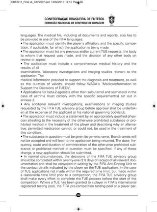 CBF2011_Final ok_CBF2007.qxd 14/02/2011 12:14 Page 30




                        CONFEDERAÇÃO BRASILEIRA DE FUTEBOL
                        COMISSÃO NACIONAL DE CONTROLE DE DOPAGEM



      languages. The medical file, including all documents and reports, also has to
      be provided in one of the FIFA languages.
      • The application must identify the player's affiliation, and the specific compe-
      tition, if applicable, for which the application is being made.
      • The application must list any previous and/or current TUE requests, the body
      to whom that request was made, and the decision of any other body on
      review or appeal.
      • The application must include a comprehensive medical history and the
      results of all
      examinations, laboratory investigations and imaging studies relevant to the
      application. The
      medical information provided to support the diagnosis and treatment, as well
      as the duration of validity, should follow WADA's "Medicallnformation to
      Support the Decisions of TUECs".
      • Applications for beta-2-agonists other than salbutamol and salmeterol in the
      case of asthma must comply with the specific requirement(s) set out in
      annexe 2.
      • Any additional relevant investigations, examinations or imaging studies
      requested by the FIFA TUE advisory group before approval shall be undertak-
      en at the expense of the applicant or his national governing body/club.
      • The application must include a statement by an appropriately qualified physi-
      cian attesting to the necessity of the otherwise prohibited substance or pro-
      hibited method in the treatment of the player and describing why an alterna-
      tive, permitted medication cannot, or could not, be used in the treatment of
      this condition.
      • The substance in question must be given its generic name. Brand names will
      not be accepted and will lead to the application being returned. The dose, fre-
      quency, route and duration of administration of the otherwise prohibited sub-
      stance or prohibited method in question must be specified. If any of these
      change, a new application should be submitted.
      • In normal circumstances, the decisions of the FIFA TUE advisory group
      should be completed within twenty-one (21) days of receipt of all relevant doc-
      umentation and shall be conveyed in writing by the FIFA Anti-Doping Unit to
      the contact details indicated by the player on the TUE application. In the case
      of TUE applications not made within the required time limit, but made within
      a reasonable time limit prior to a competition, the FIFA TUE advisory group
      shall make every effort to complete the TUE process before the start of the
      competition. Where a TUE has been granted to a player in FIFA's international
      registered testing pool, the FIFA pre-competition testing pool or a player par-

                                                30
 
