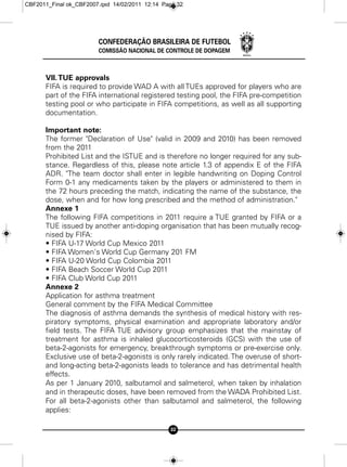 CBF2011_Final ok_CBF2007.qxd 14/02/2011 12:14 Page 32




                        CONFEDERAÇÃO BRASILEIRA DE FUTEBOL
                        COMISSÃO NACIONAL DE CONTROLE DE DOPAGEM



      VII. TUE approvals
      FIFA is required to provide WAD A with all TUEs approved for players who are
      part of the FIFA international registered testing pool, the FIFA pre-competition
      testing pool or who participate in FIFA competitions, as well as all supporting
      documentation.

      Important note:
      The former "Declaration of Use" (valid in 2009 and 2010) has been removed
      from the 2011
      Prohibited List and the ISTUE and is therefore no longer required for any sub-
      stance. Regardless of this, please note article 1.3 of appendix E of the FIFA
      ADR. "The team doctor shall enter in legible handwriting on Doping Control
      Form 0-1 any medicaments taken by the players or administered to them in
      the 72 hours preceding the match, indicating the name of the substance, the
      dose, when and for how long prescribed and the method of administration."
      Annexe 1
      The following FIFA competitions in 2011 require a TUE granted by FIFA or a
      TUE issued by another anti-doping organisation that has been mutually recog-
      nised by FIFA:
      • FIFA U-17 World Cup Mexico 2011
      • FIFA Women's World Cup Germany 201 FM
      • FIFA U-20 World Cup Colombia 2011
      • FIFA Beach Soccer World Cup 2011
      • FIFA Club World Cup 2011
      Annexe 2
      Application for asthma treatment
      General comment by the FIFA Medical Committee
      The diagnosis of asthma demands the synthesis of medical history with res-
      piratory symptoms, physical examination and appropriate laboratory and/or
      field tests. The FIFA TUE advisory group emphasizes that the mainstay of
      treatment for asthma is inhaled glucocorticosteroids (GCS) with the use of
      beta-2-agonists for emergency, breakthrough symptoms or pre-exercise only.
      Exclusive use of beta-2-agonists is only rarely indicated. The overuse of short-
      and long-acting beta-2-agonists leads to tolerance and has detrimental health
      effects.
      As per 1 January 2010, salbutamol and salmeterol, when taken by inhalation
      and in therapeutic doses, have been removed from the WADA Prohibited List.
      For all beta-2-agonists other than salbutamol and salmeterol, the following
      applies:

                                                32
 