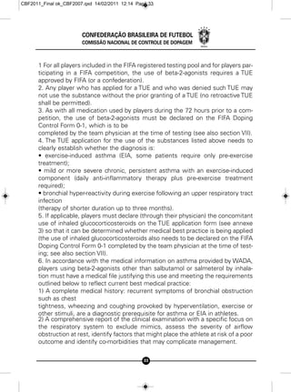 CBF2011_Final ok_CBF2007.qxd 14/02/2011 12:14 Page 33




                        CONFEDERAÇÃO BRASILEIRA DE FUTEBOL
                        COMISSÃO NACIONAL DE CONTROLE DE DOPAGEM



      1 For all players included in the FIFA registered testing pool and for players par-
      ticipating in a FIFA competition, the use of beta-2-agonists requires a TUE
      approved by FIFA (or a confederation).
      2. Any player who has applied for a TUE and who was denied such TUE may
      not use the substance without the prior granting of a TUE (no retroactive TUE
      shall be permitted).
      3. As with all medication used by players during the 72 hours prior to a com-
      petition, the use of beta-2-agonists must be declared on the FIFA Doping
      Control Form 0-1, which is to be
      completed by the team physician at the time of testing (see also section VII).
      4. The TUE application for the use of the substances listed above needs to
      clearly establish whether the diagnosis is:
      • exercise-induced asthma (EIA, some patients require only pre-exercise
      treatment);
      • mild or more severe chronic, persistent asthma with an exercise-induced
      component (daily anti-inflammatory therapy plus pre-exercise treatment
      required);
      • bronchial hyper-reactivity during exercise following an upper respiratory tract
      infection
      (therapy of shorter duration up to three months).
      5. If applicable, players must declare (through their physician) the concomitant
      use of inhaled glucocorticosteroids on the TUE application form (see annexe
      3) so that it can be determined whether medical best practice is being applied
      (the use of inhaled glucocorticosteroids also needs to be declared on the FIFA
      Doping Control Form 0-1 completed by the team physician at the time of test-
      ing; see also section VII).
      6. In accordance with the medical information on asthma provided by WADA,
      players using beta-2-agonists other than salbutamol or salmeterol by inhala-
      tion must have a medical file justifying this use and meeting the requirements
      outlined below to reflect current best medical practice:
      1) A complete medical history: recurrent symptoms of bronchial obstruction
      such as chest
      tightness, wheezing and coughing provoked by hyperventilation, exercise or
      other stimuli, are a diagnostic prerequisite for asthma or EIA in athletes.
      2) A comprehensive report of the clinical examination with a specific focus on
      the respiratory system to exclude mimics, assess the severity of airflow
      obstruction at rest, identify factors that might place the athlete at risk of a poor
      outcome and identify co-morbidities that may complicate management.

                                                 33
 