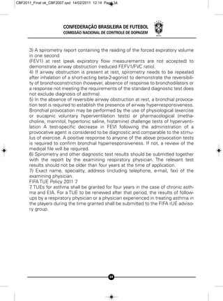 CBF2011_Final ok_CBF2007.qxd 14/02/2011 12:14 Page 34




                        CONFEDERAÇÃO BRASILEIRA DE FUTEBOL
                        COMISSÃO NACIONAL DE CONTROLE DE DOPAGEM



      3) A spirometry report containing the reading of the forced expiratory volume
      in one second
      (FEV1) at rest (peak expiratory flow measurements are not accepted) to
      demonstrate airway obstruction (reduced FEFV1/FVC ratio).
      4) If airway obstruction is present at rest, spirometry needs to be repeated
      after inhalation of a short-acting beta-2-agonist to demonstrate the reversibili-
      ty of bronchoconstriction (however, absence of response to bronchodilators or
      a response not meeting the requirements of the standard diagnostic test does
      not exclude diagnosis of asthma).
      5) In the absence of reversible airway obstruction at rest, a bronchial provoca-
      tion test is required to establish the presence of airway hyper-responsiveness.
      Bronchial provocation may be performed by the use of physiological (exercise
      or eucapnic voluntary hyperventilation tests) or pharmacological (metha-
      choline, mannitol, hypertonic saline, histamine) challenge tests of hyperventi-
      lation A test-specific decrease in FEVl following the administration of a
      provocative agent is considered to be diagnostic and comparable to the stimu-
      lus of exercise. A positive response to anyone of the above provocation tests
      is required to confirm bronchial hyperresponsiveness. If not, a review of the
      medical file will be required.
      6) Spirometry and other diagnostic test results should be submitted together
      with the report by the examining respiratory physician. The relevant test
      results should not be older than four years at the time of application.
      7) Exact name, speciality, address (including telephone, e-mail, fax) of the
      examining physician.
      FIFA TUE Policy 2011 7
      7 TUEs for asthma shall be granted for four years in the case of chronic asth-
       .
      ma and EIA. For a TUE to be renewed after that period, the results of follow-
      ups by a respiratory physician or a physician experienced in treating asthma in
      the players during the time granted shall be submitted to the FIFA rUE adviso-
      ry group.




                                                34
 