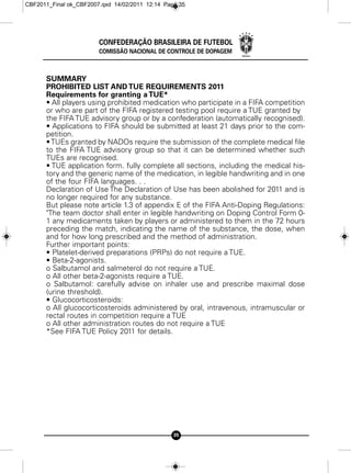 CBF2011_Final ok_CBF2007.qxd 14/02/2011 12:14 Page 35




                        CONFEDERAÇÃO BRASILEIRA DE FUTEBOL
                        COMISSÃO NACIONAL DE CONTROLE DE DOPAGEM



      SUMMARY
      PROHIBITED LIST AND TUE REQUIREMENTS 2011
      Requirements for granting a TUE*
      • All players using prohibited medication who participate in a FIFA competition
      or who are part of the FIFA registered testing pool require a TUE granted by
      the FIFA TUE advisory group or by a confederation (automatically recognised).
      • Applications to FIFA should be submitted at least 21 days prior to the com-
      petition.
      • TUEs granted by NADOs require the submission of the complete medical file
      to the FIFA TUE advisory group so that it can be determined whether such
      TUEs are recognised.
      • TUE application form. fully complete all sections, including the medical his-
      tory and the generic name of the medication, in legible handwriting and in one
      of the four FIFA languages. . .
      Declaration of Use The Declaration of Use has been abolished for 2011 and is
      no longer required for any substance.
      But please note article 1.3 of appendix E of the FIFA Anti-Doping Regulations:
      "The team doctor shall enter in legible handwriting on Doping Control Form 0-
      1 any medicaments taken by players or administered to them in the 72 hours
      preceding the match, indicating the name of the substance, the dose, when
      and for how long prescribed and the method of administration.
      Further important points:
      • Platelet-derived preparations (PRPs) do not require a TUE.
      • Beta-2-agonists.
      o Salbutamol and salmeterol do not require a TUE.
      o All other beta-2-agonists require a TUE.
      o Salbutamol: carefully advise on inhaler use and prescribe maximal dose
      (urine threshold).
      • Glucocorticosteroids:
      o All glucocorticosteroids administered by oral, intravenous, intramuscular or
      rectal routes in competition require a TUE
      o All other administration routes do not require a TUE
      *See FIFA TUE Policy 2011 for details.




                                                 35
 