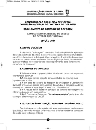 CBF2011_Final ok_CBF2007.qxd 14/02/2011 12:14 Page 5




                        CONFEDERAÇÃO BRASILEIRA DE FUTEBOL
                        COMISSÃO NACIONAL DE CONTROLE DE DOPAGEM



                  CONFEDERAÇÃO BRASILEIRA DE FUTEBOL
               COMISSÃO NACIONAL DE CONTROLE DE DOPAGEM

                    REGULAMENTO DE CONTROLE DE DOPAGEM

                        CAMPEONATO BRASILEIRO DE CLUBES
                            DE FUTEBOL PROFISSIONAL

                                         EDIÇÃO 2011


               1. ATO DE DOPAGEM

              A luta contra “a dopagem” tem como finalidade primordial a proteção
      da saúde psicofísica do atleta, a preservação da igualdade de oportunidades
      para todos, bem como a defesa da ética desportiva. A utilização de quaisquer
      substâncias pertencentes as classes farmacológicas proibidas, ou o uso de
      qualquer método ilícito incorporado neste regulamento, será considerado
      como “ato de dopagem”    .

               2. CONTROLE DE DOPAGEM

              2.1 - O controle de dopagem poderá ser efetuado em todas as partidas
      coordenadas pela CBF   .
              2.2 - Em cada partida poderão ser controlados, no mínimo, dois
      jogadores por equipe.
              2.3 - Em caso de suspeita de dopagem de um jogador, o Coordenador
      da CLCD, em comum acordo com o árbitro da partida e o delegado, poderão,
      em conjunto, convocar esse jogador, além dos dois sorteados.
              2.4 - A recusa de um atleta em participar do controle de dopagem será
      interpretada como um caso positivo.
              2.5 - O Controle de Dopagem “fora de competição” poderá ser efe-
      tuado por determinação da CNCD.


               3. AUTORIZAÇÃO DE ISENÇÃO PARA USO TERAPÊUTICO (IUT)

             Eventualmente um atleta poderá vir a necessitar de um medicamento
      que possua na sua formulação uma substância proibida ou restrita, por razões
      de saúde e por indicação médica.


                                                 5
 
