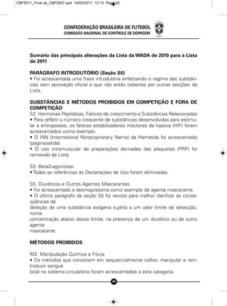 CBF2011_Final ok_CBF2007.qxd 14/02/2011 12:14 Page 45




                        CONFEDERAÇÃO BRASILEIRA DE FUTEBOL
                        COMISSÃO NACIONAL DE CONTROLE DE DOPAGEM




      Sumário das principais alterações da Lista da WADA de 2010 para a Lista
      de 2011

      PARÁGRAFO INTRODUTÓRIO (Seção S0)
      • Foi acrescentada uma frase introdutória enfatizando o regime das substân-
      cias sem aprovação oficial e que não estão cobertas por outras secções da
      Lista.

      SUBSTÂNCIAS E MÉTODOS PROIBIDOS EM COMPETIÇÂO E FORA DE
      COMPETIÇÃO
      S2. Hormonas Peptídicas, Fatores de crescimento e Substâncias Relacionadas
      • Para refletir o número crescente de substâncias desenvolvidas para estimu-
      lar a eritropoiese, os fatores estabilizadores indutores da hipóxia (HIF) foram
      acrescentados como exemplo.
      • O INN (International Nonproprietary Name) da Hematida foi acrescentado
      (peginesatida).
      • O uso intramuscular de preparações derivadas das plaquetas (PRP) foi
      removido da Lista.

      S3. Beta2-agonístas:
      • Todas as referências às Declarações de Uso foram eliminadas.

      S5. Diuréticos e Outros Agentes Mascarantes
      • Foi acrescentado a desmopressina como exemplo de agente mascarante.
      • O último parágrafo da seção S5 foi revisto para melhor clarificar as conse-
      qüências da
      deteção de uma substância exógena sujeita a um valor limite de detecção,
      numa
      concentração abaixo desse limite, na presença de um diurético ou de outro
      agente
      mascarante.

      MÉTODOS PROIBIDOS

      M2. Manipulação Química e Física
      • Os métodos que consistem em sequencialmente colher, manipular e rein-
      troduzir sangue
      total no sistema circulatório foram acrescentados a esta categoria.
                                                 45
 