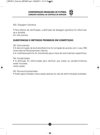 CBF2011_Final ok_CBF2007.qxd 14/02/2011 12:14 Page 46




                        CONFEDERAÇÃO BRASILEIRA DE FUTEBOL
                        COMISSÃO NACIONAL DE CONTROLE DE DOPAGEM




      M3. Dopagem Genética

      • Para efeitos de clarificação, a definição de dopagem genética foi reformula-
      da e dividida
      em três pontos.

      SUBSTÂNCIAS E MÉTODOS PROIBIDOS EM COMPETIÇÃO

      S6. Estimulantes
      • A denominação da levmetanfetamina foi corrigida de acordo com o seu INN
      (International Nonproprietary Name).
      • A metilhexaneamina foi transferida para a lista de estimulantes específicos.

      S8. Canabinóides.
      • A definição foi reformulada para clarificar que todos os canabimiméticos
      estão incluídos
      nesta seção.

      S9. Glucocorticosteróides
      • Estão agora listadas nesta seção apenas as vias de administração proibidas.




                                                46
 