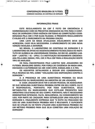 CBF2011_Final ok_CBF2007.qxd 14/02/2011 12:14 Page 47




                        CONFEDERAÇÃO BRASILEIRA DE FUTEBOL
                        COMISSÃO NACIONAL DE CONTROLE DE DOPAGEM




                                    INFORMAÇÕES FINAIS

             ESTE REGULAMENTO DA CBF É FEITO EM OBEDIÊNCIA E
      HARMONIZAÇÃO COM OS PRECEITOS EMANADOS DA FIFA PARA O CONT-
      ROLE DE DOPAGEM E TERÁ VIGÊNCIA EM TODAS AS COMPETIÇÕES COOR-
      DENADAS PELA CBF, E POR SUAS FILIADAS. O PRESENTE REGULAMENTO
      É VÁLIDO ATÉ O PARECIMENTO DA PROXIMA EDIÇÃO.
             UMA LISTA DA WADA ATUALIZADA ANUALMENTE DEVE SER
      ACRESCIDA, CASO SEJA NECESSÁRIA. O APARECIMENTO DE UMA NOVA
      VERSÃO INVALIDA A ANTERIOR.
             NO BRASIL, O LABORATÓRIO DE CONTROLE DE DOPAGEM É O
      LABORATÓRIO DE APOIO AO DESENVOLVIMENTO TECNOLÓGICO DO INSTI-
      TUTO DE QUÍMICA DA UNIVERSIDADE FEDERAL DO RIO DE JANEIRO (LAB-
      DOP – LADETEC / IQ – UFRJ). É A INSTITUIÇÃO DEVIDAMENTE CREDENCI-
      ADA PELA AMA (WADA), FIFA, CSF, E PELA CBF PARA A REALIZAÇÃO DESTE
      TIPO DE ANÁLISES.
             OS RAAs ENCONTRADOS PELO LADETEC NOS JOGADORES DO
      FUTEBOL BRASILEIRO SERÃO, POR FORÇA DE EXIGÊNCIA DA WADA-AMA,
      ENVIADOS À AUTORIDADE DA CBF, COM CÓPIA ÀWADA-AMA E À FIFA.
             OS ASSUNTOS DETALHADOS A SEGUIR SÃO CONSIDERADOS,
      PELA REGRAS DA FIFA, COMO “VIOLAÇÕES DAS DISPOSIÇÕES CONTRA A
      DOPAGEM “:
             A- A PRESENÇA DE UMA SUBSTÂNCIA PROIBIDA OU SEUS
      METABOLITOS OU MARCADORES NA AMOSTRA DE UM JOGADOR;
             B- CADA JOGADOR DEVE TER O DEVER PESSOAL DE ASSEGURAR-
      SE QUE NENHUMA SUBSTÂNCIA PROIBIDA ENTRE EM SEU CORPO. ELE É
      O RESPONSÁVEL, PORTANTO, POR TODA SUBSTÂNCIA, SEUS
      METABÓLITOS OU MARCADORES QUE ESTEJAM PRESENTES NAS
      AMOSTRAS COLETADAS DE SEU CORPO. PORTANTO, NÃO É NECESSÁRIO
      DEMONSTRAR INTENÇÃO, FALTA, NEGLIGÊNCIA, OU CONHECIMENTO NO
      USO, POR PARTE DO JOGADOR, PARA ESTABELECER UMA VIOLAÇÃO DA
      DOPAGEM E, FINALMENTE EXPRESSA QUE “O ÊXITO OU FRACASSO NO
      USO DE UMA SUBSTÂNCIA PROIBIDA NÃO É RELEVANTE. É SUFICIENTE
      QUE SE UTILIZE OU SE TENTE UTILIZAR UMA SUBSTÂNCIA PROIBIDA OU
      UM MÉTODO PROIBIDO PARA QUE SEJA COMETIDA UMA VIOLAÇÃO DE
      DOPAGEM”   .



                                                 47
 