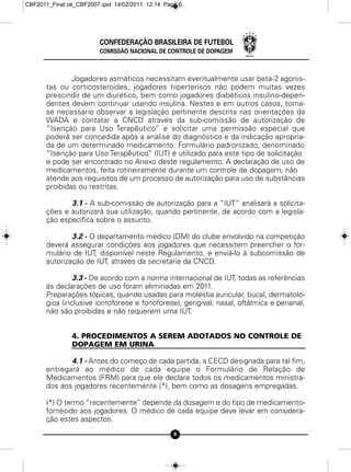 CBF2011_Final ok_CBF2007.qxd 14/02/2011 12:14 Page 6




                        CONFEDERAÇÃO BRASILEIRA DE FUTEBOL
                        COMISSÃO NACIONAL DE CONTROLE DE DOPAGEM



              Jogadores asmáticos necessitam eventualmente usar beta-2 agonis-
      tas ou corticosteroides, jogadores hipertensos não podem muitas vezes
      prescindir de um diurético, bem como jogadores diabéticos insulino-depen-
      dentes devem continuar usando insulina. Nestes e em outros casos, torna-
      se necessário observar a legislação pertinente descrita nas orientações da
      WADA e contatar a CNCD através da sub-comissão de autorização de
      “Isenção para Uso Terapêutico” e solicitar uma permissão especial que
      poderá ser concedida após a análise do diagnóstico e da indicação apropria-
      da de um determinado medicamento. Formulário padronizado, denominado
      “Isenção para Uso Terapêutico” (IUT) é utilizado para este tipo de solicitação
      e pode ser encontrado no Anexo deste regulamento. A declaração de uso de
      medicamentos, feita rotineiramente durante um controle de dopagem, não
      atende aos requisitos de um processo de autorização para uso de substâncias
      proibidas ou restritas.

             3.1 - A sub-comissão de autorização para a “IUT” analisará a solicita-
      ções e autorizará sua utilização, quando pertinente, de acordo com a legisla-
      ção específica sobre o assunto.

              3.2 - O departamento médico (DM) do clube envolvido na competição
      deverá assegurar condições aos jogadores que necessitem preencher o for-
      mulário de IUT, disponível neste Regulamento, e enviá-lo à subcomissão de
      autorização de IUT, através da secretaria da CNCD.

               3.3 - De acordo com a norma internacional de IUT, todas as referências
      às declarações de uso foram eliminadas em 2011.
      Preparações tópicas, quando usadas para moléstia auricular, bucal, dermatoló-
      gica (inclusive iontoforese e fonoforese), gengival, nasal, oftálmica e perianal,
      não são proibidas e não requerem uma IUT.


               4. PROCEDIMENTOS A SEREM ADOTADOS NO CONTROLE DE
               DOPAGEM EM URINA

             4.1 - Antes do começo de cada partida, a CECD designada para tal fim,
      entregará ao médico de cada equipe o Formulário de Relação de
      Medicamentos (FRM) para que ele declare todos os medicamentos ministra-
      dos aos jogadores recentemente (*), bem como as dosagens empregadas.

      (*) O termo “recentemente” depende da dosagem e do tipo de medicamento-
      fornecido aos jogadores. O médico de cada equipe deve levar em considera-
      ção estes aspectos.
                                                 6
 