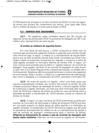 CBF2011_Final ok_CBF2007.qxd 14/02/2011 12:14 Page 7




                        CONFEDERAÇÃO BRASILEIRA DE FUTEBOL
                        COMISSÃO NACIONAL DE CONTROLE DE DOPAGEM



      O FRM deverá ser entregue a um dos membros da CECD no inicio do segun-
      do tempo que acusará seu recebimento por escrito. Uma cópia dele ficará
      com o médico da equipe e a outra será enviada a CNCD.

               4.2 - SORTEIO DOS JOGADORES

            4.2.1 - Os jogadores serão sorteados depois dos 30 minutos do
      segundo tempo da partida pela CECD na presença do delegado da CBF e do
      médico e/ou representante de cada equipe.

               O sorteio se realizará da seguinte forma:

               Em uma bolsa de tela escura, a CECD introduzirá as fichas com os
      números das camisas dos jogadores titulares e suplentes que constam da pla-
      nilha oficial do jogo. A seguir, o médico ou o representante da equipe adver-
      sária a que se está sorteando retirará duas fichas numeradas que serão mos-
      tradas a todos os presentes. Anotar-se-á em seguida, o número e o nome de
      cada jogador sorteado no formulário Planilha de Sorteio (PS). A seguir, um
      novo número será sorteado para se definir o “jogador reserva“ do controle de
      dopagem. Este jogador somente irá ao controle de dopagem no caso previs-
      to pelo item 4.2.2 deste Regulamento e deverá permanecer no estádio até o
      final da partida. Repete-se idêntico procedimento para o sorteio dos jogadores
      da outra equipe. Após o sorteio, o médico ou o representante de cada equipe,
      bem como o delegado e o Coordenador da CECD, assinarão o formulário PS.

              4.2.2 - Se antes do sorteio um jogador sofrer uma lesão grave que
      requeira hospitalização imediata, seu número não entrará no sorteio. Se esta
      situação se produzir depois da realização do sorteio, o terceiro jogador sortea-
      do substituirá o jogador lesionado, ato este que será informado pelo coorde-
      nador da CECD aos médicos de ambos os clubes em caso de dúvida sobre a
      gravidade da lesão, o coordenador da CECD decidirá, ouvido os médicos de
      ambos os Clubes.

              4.2.3 - A seguir, um dos membros da CECD preencherá as partes per-
      tinentes do Formulário de Notificação e Coleta de Amostras (FNCA) que leva
      em sua parte superior os dados gerais do atleta /partida e a notificação ao
      jogador sorteado. O coordenador da CECD informará ao jogador que ele pode
      se apresentar acompanhado do médico ou de um representante da equipe à
      sala de controle de dopagem imediatamente após o término da partida,
      dirigindo-se diretamente do campo à sala de controle de dopagem sem
      passar pelos vestiários. Ademais, se comunicará ao jogador as consequên-

                                                 7
 