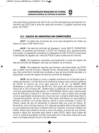 CBF2011_Final ok_CBF2007.qxd 14/02/2011 12:14 Page 8




                        CONFEDERAÇÃO BRASILEIRA DE FUTEBOL
                        COMISSÃO NACIONAL DE CONTROLE DE DOPAGEM



      cias caso não compareça (ver item 2.4), e se lhe solicitará que acompanhe um
      membro da CECD até a área de coleta de amostra. O jogador assinará esta
      parte do FNCA.



               4.3 - COLETA DE AMOSTRAS EM COMPETIÇÕES

             4.3.1 - A coleta das amostras de urina será obrigatória em todos os
      casos em que a CBF determinar.

              4.3.2 - Na sala de controle de dopagem, onde NÃO É PERMITIDO
      FUMAR, só poderão permanecer a CECD os médicos e/ou representantes
      dos clubes, os jogadores sorteados e o delegado da CBF A CECD comprovará
                                                            .
      a identidade do jogador por meio do FNCA e pela credencial do mesmo.

              4.3.3 - Os jogadores sorteados permanecerão na área de espera da
      sala de controle de dopagem até que se coletem as amostras.

              4.3.4 - Os jogadores deverão permanecer sob observação da CECD
      até a coleta final da amostra. Poderão tomar refrigerantes, água ou bebidas
      que não contenham substâncias proibidas e que se encontrarão lacradas e à
      disposição na área de espera da sala de controle de dopagem.

               4.3.5 - Ao se dispor a urinar, o jogador escolherá um kit lacrado para a
      coleta de amostra. Urinará dentro do recipiente próprio sob a estrita vigilância
      da CECD. O volume da urina será superior a 75 mL, (a WADA/ AMA
      estabelece o volume mínimo de 90 mL), dos quais 2/3 serão colocados no
      frasco (A) e 1/3 no frasco (B). Poderá haver a coleta de um volume maior de
      urina por solicitação do laboratório, ou FIFA /WADA. Neste caso a distribuição
      será de 2/3 para o frasco A e 1/3 para o frasco B. Caso o atleta não consiga
      urinar a quantidade necessária de uma única vez, o próprio atleta deve fazer a
      “guarda temporária” de seu material. Para tanto, escolherá um saco plástico
      lacrado contendo uma tampa reserva, abrirá a caixa contendo o frasco “A”
      (frasco maior) de seu kit escolhido e colocará toda sua urina no frasco “A”     ,
      lacrando-o, com a tampa reserva. Em seguida guardará dentro do saco plásti-
      co com dispositivo de lacre inviolável todo seu material, inclusive o béquer de
      coleta. Neste saco plástico consta o nome do atleta, número de sua camisa,
      equipe e deve ser assinado pelo atleta e pela CECD. Após nova coleta de
      urina, o material guardado é então misturado com o da nova coleta para que
      haja a homogeneização do pH e da densidade.

                                                 8
 