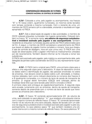 CBF2011_Final ok_CBF2007.qxd 14/02/2011 12:14 Page 9




                        CONFEDERAÇÃO BRASILEIRA DE FUTEBOL
                        COMISSÃO NACIONAL DE CONTROLE DE DOPAGEM



              4.3.6 - Colocada a urina, pelo jogador ou acompanhante, nos frascos
      “B” e “A” nessa ordem, igualmente numerados, os mesmos serão lacrados
               ,
      com tampas contendo a mesma numeração. Com o restante da urina, um
      membro da CECD tomará o pH e a densidade, anotando o resultado em lugar
      apropriado no FNCA.

               4.3.7 - Sob a observação do jogador e das autoridades, o membro da
      CECD colocará etiquetas numeradas nos lugares apropriados. Colocará tam-
      bém no frasco “B” e somente neste, um adesivo de segurança autodestru-
      tível e inviolável assinado pelo jogador e seu acompanhante. Também
      receberão as etiquetas numeradas aquelas partes do FNCA selecionadas para
      tal fim. A seguir, o membro da CECD completará o preenchimento do FNCA
      que levará os dados do jogador (nome completo e número, hora que chegou
      à sala de controle de dopagem, hora em que urinou etc). O FNCA tem uma
      seção de observações onde o jogador informará os medicamentos utilizados
      por ele recentemente. Também deverá informar se foi induzido a tomar tais
      substâncias.
      O FNCA será assinado pelo jogador, pelo médico ou acompanhante dele, pelo
      delegado da partida e pelo coordenador da CECD ou seu representante na par-
      tida.

              4.3.8 - O FNCA terá o original para CNCD, uma primeira cópia para o
      atleta e uma segunda cópia para o laboratório. A cópia do laboratório omitirá
      os dados sobre a identificação do jogador, das pessoas envolvidas na coleta
      de amostras, mas deixará visível os dados sobre o pH, densidade, e medica-
      mentos relatados, bem como indicará claramente os números dos frascos A
      e B igualmente numerados, e o número do lacre da sacola de transporte da
      amostra. O original deste formulário (CNCD) será colocado dentro do
      Envelope Geral (EG) que será lacrado pela CECD e enviado à CNCD.
      A primeira cópia será entregue ao jogador/acompanhante. A segunda cópia
      será enviada, juntamente com as amostras, dentro da sacola de transporte,
      somente depois de preenchida com o número do lacre da sacola que trans-
      portará as amostras até o laboratório.

              4.3.9 - O frasco “A” contendo aproximadamente 2/3 do volume de
                                 ,
      urina, será colocado no saco plástico “ A “ que receberá uma etiqueta interna
      com o mesmo número do referido frasco. O frasco “B” contendo aproximada-
                                                             ,
      mente 1/3 do volume de urina será colocado, depois de lacrado com um ade-
      sivo de segurança autodestrutível e inviolável assinado pelo jogador e pelo seu
      acompanhante, no saco plástico opaco “B” que também receberá uma eti-
      queta interna com o mesmo número do referido frasco. Os sacos plásticos “A”

                                                 9
 