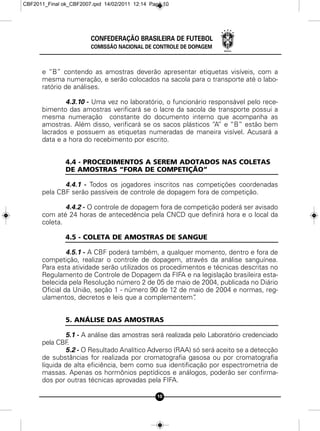 CBF2011_Final ok_CBF2007.qxd 14/02/2011 12:14 Page 10




                        CONFEDERAÇÃO BRASILEIRA DE FUTEBOL
                        COMISSÃO NACIONAL DE CONTROLE DE DOPAGEM



      e “B” contendo as amostras deverão apresentar etiquetas visíveis, com a
      mesma numeração, e serão colocados na sacola para o transporte até o labo-
      ratório de análises.

              4.3.10 - Uma vez no laboratório, o funcionário responsável pelo rece-
      bimento das amostras verificará se o lacre da sacola de transporte possui a
      mesma numeração constante do documento interno que acompanha as
      amostras. Além disso, verificará se os sacos plásticos “A” e “B” estão bem
      lacrados e possuem as etiquetas numeradas de maneira visível. Acusará a
      data e a hora do recebimento por escrito.


               4.4 - PROCEDIMENTOS A SEREM ADOTADOS NAS COLETAS
               DE AMOSTRAS “FORA DE COMPETIÇÃO”

             4.4.1 - Todos os jogadores inscritos nas competições coordenadas
      pela CBF serão passíveis de controle de dopagem fora de competição.

              4.4.2 - O controle de dopagem fora de competição poderá ser avisado
      com até 24 horas de antecedência pela CNCD que definirá hora e o local da
      coleta.

               4.5 - COLETA DE AMOSTRAS DE SANGUE

               4.5.1 - A CBF poderá também, a qualquer momento, dentro e fora de
      competição, realizar o controle de dopagem, através da análise sanguínea.
      Para esta atividade serão utilizados os procedimentos e técnicas descritas no
      Regulamento de Controle de Dopagem da FIFA e na legislação brasileira esta-
      belecida pela Resolução número 2 de 05 de maio de 2004, publicada no Diário
      Oficial da União, seção 1 - número 90 de 12 de maio de 2004 e normas, reg-
      ulamentos, decretos e leis que a complementem”   .


               5. ANÁLISE DAS AMOSTRAS

              5.1 - A análise das amostras será realizada pelo Laboratório credenciado
      pela CBF .
              5.2 - O Resultado Analítico Adverso (RAA) só será aceito se a detecção
      de substâncias for realizada por cromatografia gasosa ou por cromatografia
      líquida de alta eficiência, bem como sua identificação por espectrometria de
      massas. Apenas os hormônios peptídicos e análogos, poderão ser confirma-
      dos por outras técnicas aprovadas pela FIFA.

                                                10
 