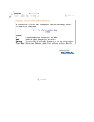 Reduza o consumo eliminando o disperdício

A fórmula que é utilizada para o cálculo do consumo de energia elétrica
por aparelho é o seguinte:

                      C=   Pot x Tempo x Num Dias
                                   60,000

Aonde:
C           Consumo estimado do aparelho, em kWh.
Pot         Potência média do aparelho, em Watts.
Tempo       Tempo médio de utilização do aparelho, por dia, em minutos.
Num Dias    Número de dias que o aparelho é utilizado ao longo do mês.
 