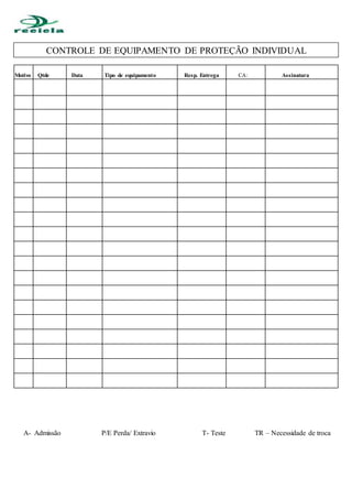 A- Admissão P/E Perda/ Extravio T- Teste TR – Necessidade de troca
mm Motivofgfgfggfgf QtdeDatD Data Tipo de equipamento
Rere
Resp. Entrega CA: Assinatura
CONTROLE DE EQUIPAMENTO DE PROTEÇÃO INDIVIDUAL
 