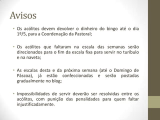 AvisosOs acólitos devem devolver o dinheiro do bingo até o dia 1º/5, para a Coordenação da Pastoral;Os acólitos que faltaram na escala das semanas serão direcionados para o fim da escala fixa para servir no turíbulo e na naveta;As escalas desta e da próxima semana (até o Domingo de Páscoa), já estão confeccionadas e serão postadas gradualmente no blog;Impossibilidades de servir deverão ser resolvidas entre os acólitos, com punição das penalidades para quem faltar injustificadamente.