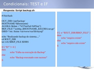 Condicionais: TEST e IF
 Resposta: Script backup.sh

#!/bin/bash

OUT_DIR=/opt/backup/
HOSTNAME=$(hostname)
AGORA=$(date +"%Y%m%d-%H%m")
BKP_FILE="sysbkp_$HOSTNAME_$AGORA.tar.gz"
DIRS="/etc /home /var/www/var/lib/mysql"
                                                if [ -e “$OUT_DIR/$BKP_FILE” ]
                                                then
echo "Realizando backup do sistema...."
                                                      echo “arquivo existe”
cd $OUT_DIR
                                                else
tar cvfz $BKP_FILE $DIRS
                                                      echo “arquivo não existe”
                                                fi
If [ “$?” != 0 ]
then
          echo “Falha na execução do Backup”
else
          echo “Backup executado com sucesso”
fi
 