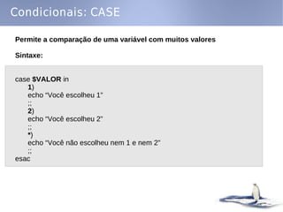 Condicionais: CASE

Permite a comparação de uma variável com muitos valores

Sintaxe:


case $VALOR in
   1)
   echo “Você escolheu 1”
   ;;
   2)
   echo “Você escolheu 2”
   ;;
   *)
   echo “Você não escolheu nem 1 e nem 2”
   ;;
esac
 