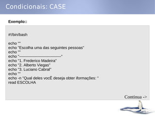 Condicionais: CASE

Exemplo::


#!/bin/bash

echo ""
echo "Escolha uma das seguintes pessoas"
echo ""
echo "--------------------------------"
echo "1. Frederico Madeira"
echo "2. Alberto Viegas"
echo "3. Luciano Cabral"
echo ""
echo -n "Qual deles vocÊ deseja obter iformações: "
read ESCOLHA


                                                      Continua ->
 