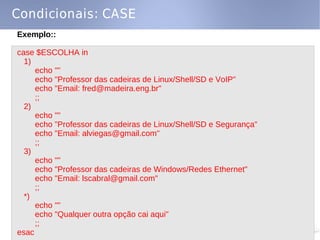 Condicionais: CASE
Exemplo::

case $ESCOLHA in
  1)
     echo ""
     echo "Professor das cadeiras de Linux/Shell/SD e VoIP"
     echo "Email: fred@madeira.eng.br"
     ;;
  2)
     echo ""
     echo "Professor das cadeiras de Linux/Shell/SD e Segurança"
     echo "Email: alviegas@gmail.com"
     ;;
  3)
     echo ""
     echo "Professor das cadeiras de Windows/Redes Ethernet"
     echo "Email: lscabral@gmail.com"
     ;;
  *)
     echo ""
     echo "Qualquer outra opção cai aqui"
     ;;
esac
 