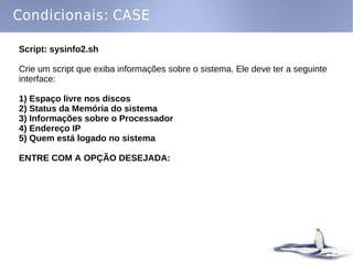 Condicionais: CASE

Script: sysinfo2.sh

Crie um script que exiba informações sobre o sistema. Ele deve ter a seguinte
interface:

1) Espaço livre nos discos
2) Status da Memória do sistema
3) Informações sobre o Processador
4) Endereço IP
5) Quem está logado no sistema

ENTRE COM A OPÇÃO DESEJADA:
 