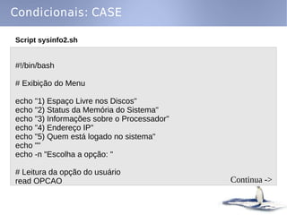 Condicionais: CASE

Script sysinfo2.sh


#!/bin/bash

# Exibição do Menu

echo "1) Espaço Livre nos Discos"
echo "2) Status da Memória do Sistema"
echo "3) Informações sobre o Processador"
echo "4) Endereço IP"
echo "5) Quem está logado no sistema"
echo ""
echo -n "Escolha a opção: "

# Leitura da opção do usuário
read OPCAO                                  Continua ->
 