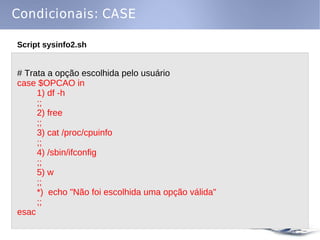 Condicionais: CASE

Script sysinfo2.sh


# Trata a opção escolhida pelo usuário
case $OPCAO in
     1) df -h
     ;;
     2) free
     ;;
     3) cat /proc/cpuinfo
     ;;
     4) /sbin/ifconfig
     ;;
     5) w
     ;;
     *) echo "Não foi escolhida uma opção válida"
     ;;
esac
 
