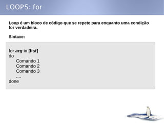 LOOPS: for

Loop é um bloco de código que se repete para enquanto uma condição
for verdadeira.

Sintaxe:


for arg in [list]
do
    Comando 1
    Comando 2
    Comando 3
    ....
done
 