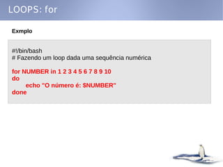 LOOPS: for

Exmplo


#!/bin/bash
# Fazendo um loop dada uma sequência numérica

for NUMBER in 1 2 3 4 5 6 7 8 9 10
do
     echo "O número é: $NUMBER"
done
 