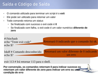 Saída e Código de Saída

✔   O comando utilizado para terminar um script é o exit
✔   Ele pode ser utilizado para retornar um valor
✔   Todo comando retorna um status
     ✔ Se finalizado com sucesso o exit code é 0
     ✔ Se finalizado com falha, o exit code é um valor numérico diferente de
       zero


#!/bin/bash
echo “Teste exit code”              Retornará 0 indicando que o comando foi ok.
echo $?

lskdf # Comando desconhecido         Retornará um valor diferente de 0 indicando
echo $?                                               um erro

exit 113 # Irá retornar 113 para o shell.
Por convenção, os comandos retornam 0 para indicar sucesso ou
retornam um valor diferente de zero para indicar um erro ou uma
condição de erro
 