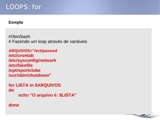 LOOPS: for

Exmplo


#!/bin/bash
# Fazendo um loop através de variáveis

ARQUIVOS="/ect/passwd
/etc/crontab
/etc/sysconfig/network
/etc/fakefile
/opt/sportclube
/usr/sbin/shutdown"

for LISTA in $ARQUIVOS
do
     echo "O arquivo é: $LISTA"

done
 