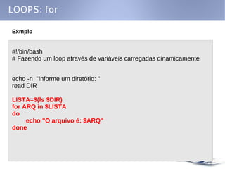 LOOPS: for

Exmplo


#!/bin/bash
# Fazendo um loop através de variáveis carregadas dinamicamente


echo -n "Informe um diretório: "
read DIR

LISTA=$(ls $DIR)
for ARQ in $LISTA
do
     echo "O arquivo é: $ARQ"
done
 