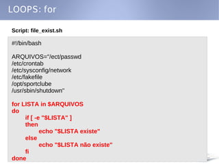 LOOPS: for

Script: file_exist.sh

#!/bin/bash

ARQUIVOS="/ect/passwd
/etc/crontab
/etc/sysconfig/network
/etc/fakefile
/opt/sportclube
/usr/sbin/shutdown"

for LISTA in $ARQUIVOS
do
     if [ -e "$LISTA" ]
     then
            echo "$LISTA existe"
     else
            echo "$LISTA não existe"
     fi
done
 