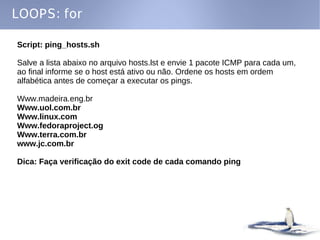 LOOPS: for

Script: ping_hosts.sh

Salve a lista abaixo no arquivo hosts.lst e envie 1 pacote ICMP para cada um,
ao final informe se o host está ativo ou não. Ordene os hosts em ordem
alfabética antes de começar a executar os pings.

Www.madeira.eng.br
Www.uol.com.br
Www.linux.com
Www.fedoraproject.og
Www.terra.com.br
www.jc.com.br

Dica: Faça verificação do exit code de cada comando ping
 