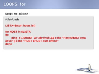 LOOPS: for

Script: file_exist.sh

#!/bin/bash

LISTA=$(sort hosts.lst)

for HOST in $LISTA
do
     ping -c 1 $HOST &> /dev/null && echo "Host $HOST está
ativo" || echo "HOST $HOST está offline"
done
 
