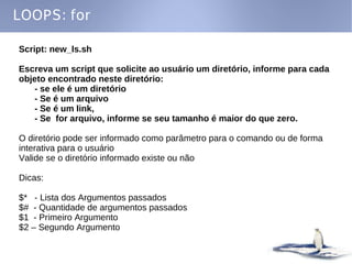 LOOPS: for

Script: new_ls.sh

Escreva um script que solicite ao usuário um diretório, informe para cada
objeto encontrado neste diretório:
   - se ele é um diretório
   - Se é um arquivo
   - Se é um link,
   - Se for arquivo, informe se seu tamanho é maior do que zero.

O diretório pode ser informado como parâmetro para o comando ou de forma
interativa para o usuário
Valide se o diretório informado existe ou não

Dicas:

$* - Lista dos Argumentos passados
$# - Quantidade de argumentos passados
$1 - Primeiro Argumento
$2 – Segundo Argumento
 