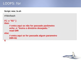 LOOPS: for

Script: new_ls.sh

#!/bin/bash

if [ -z "$1" ]
then
       # entra aqui se não for passado parâmetro
       echo -n "Insira o diretório desejado: "
       read DIR
else
       # entra aqui se for passada algum parametro
       DIR=$1
fi
 