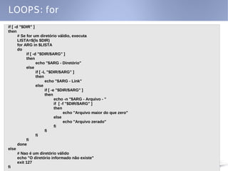 LOOPS: for
if [ -d "$DIR" ]
then
       # Se for um diretório váldio, executa
       LISTA=$(ls $DIR)
       for ARG in $LISTA
       do
            if [ -d "$DIR/$ARG" ]
            then
                   echo "$ARG - Diretório"
            else
                   if [ -L "$DIR/$ARG" ]
                   then
                          echo "$ARG - Link"
                   else
                          if [ -e "$DIR/$ARG" ]
                          then
                                 echo -n "$ARG - Arquivo - "
                                 if [ -f "$DIR/$ARG" ]
                                 then
                                       echo "Arquivo maior do que zero"
                                 else
                                       echo "Arquivo zerado"
                                 fi
                          fi
                   fi
            fi
       done
else
       # Nao é um diretório válido
       echo "O diretório informado não existe"
       exit 127
fi
 