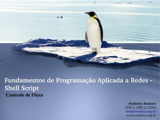 Fundamentos de Programação Aplicada a Redes ­ 
Shell Script
Controle de Fluxo
                                       Frederico Madeira
                                     LPIC­1, LPIC­2, CCNA
                                     fred@madeira.eng.br
                                      www.madeira.eng.br
 