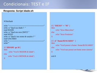 Condicionais: TEST e IF
Resposta: Script idade.sh



#!/bin/bash

echo "------------------------------------------------------"   if [ "$SEXO" = "M" ]
echo -n "Qual sua idade ? "                                     then
read IDADE                                                            echo "Sexo Masculino"
echo -n "Qual seu sexo [M/F]? "                                 else
read SEXO                                                             echo "Sexo Feminino"
echo -n "Qual é seu nome de usuário ? "                         fi
read USUARIO
echo "------------------------------------------------------"   if [ -d "/home/$USUARIO" ]
echo""                                                          then
                                                                       echo "Você possui o home: /home/$USUARIO"
if [ $IDADE -ge 18 ]                                            else
then                                                                   echo "Você nao possui um home neste sistema"
        echo "Você é MAIOR de idade";                           fi
else
       echo "Você é MENOR de idade";                            exit 0
fi
 