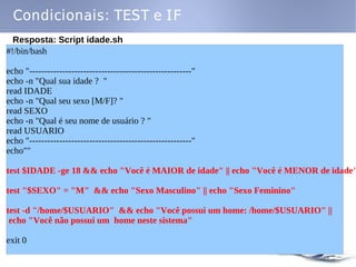 Condicionais: TEST e IF
  Resposta: Script idade.sh
#!/bin/bash

echo "------------------------------------------------------"
echo -n "Qual sua idade ? "
read IDADE
echo -n "Qual seu sexo [M/F]? "
read SEXO
echo -n "Qual é seu nome de usuário ? "
read USUARIO
echo "------------------------------------------------------"
echo""

test $IDADE -ge 18 && echo "Você é MAIOR de idade" || echo "Você é MENOR de idade"

test "$SEXO" = "M" && echo "Sexo Masculino" || echo "Sexo Feminino"

test -d "/home/$USUARIO" && echo "Você possui um home: /home/$USUARIO" ||
 echo "Você não possui um home neste sistema"

exit 0
 